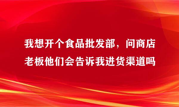 我想开个食品批发部，问商店老板他们会告诉我进货渠道吗