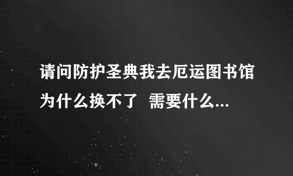 请问防护圣典我去厄运图书馆为什么换不了  需要什么前续任务吗?(100分)