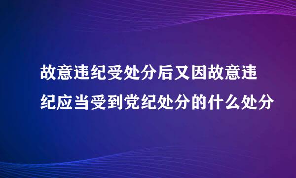 故意违纪受处分后又因故意违纪应当受到党纪处分的什么处分