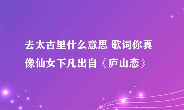 去太古里什么意思 歌词你真像仙女下凡出自《庐山恋》