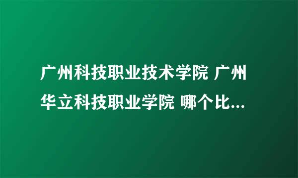 广州科技职业技术学院 广州华立科技职业学院 哪个比较好 详细一点