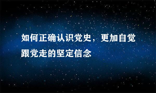 如何正确认识党史，更加自觉跟党走的坚定信念