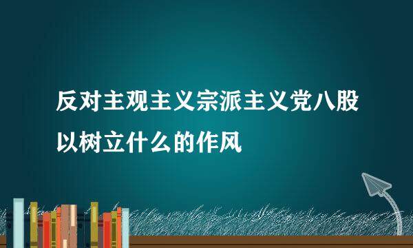 反对主观主义宗派主义党八股以树立什么的作风