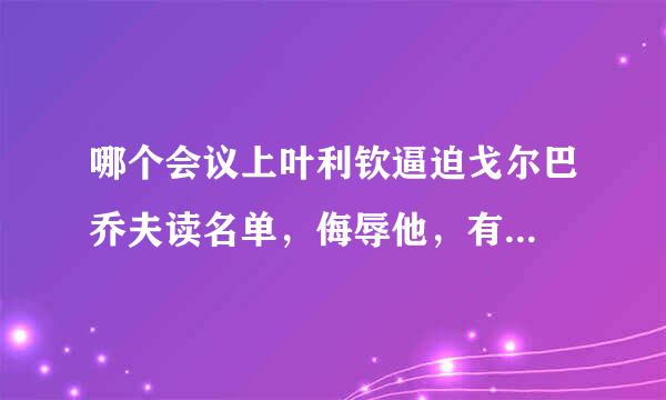 哪个会议上叶利钦逼迫戈尔巴乔夫读名单，侮辱他，有...