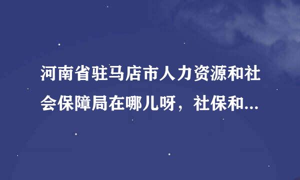 河南省驻马店市人力资源和社会保障局在哪儿呀，社保和报到证的问题，需要权威的解答，谢谢！