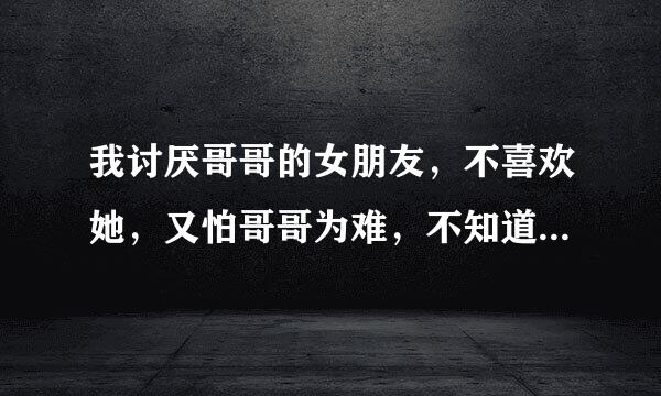 我讨厌哥哥的女朋友，不喜欢她，又怕哥哥为难，不知道该怎么办？