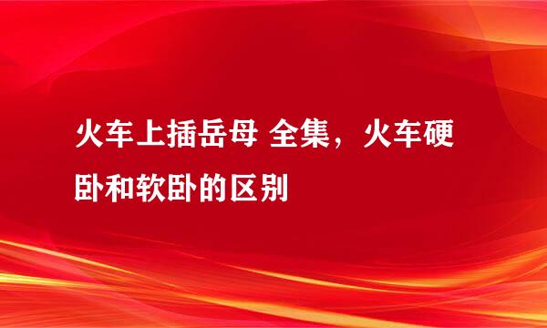 火车上插岳母 全集，火车硬卧和软卧的区别