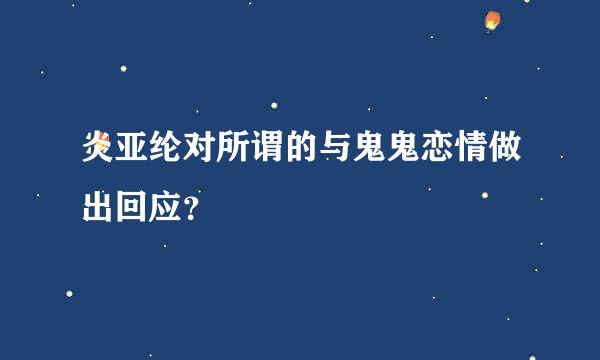 炎亚纶对所谓的与鬼鬼恋情做出回应？