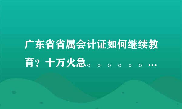 广东省省属会计证如何继续教育？十万火急。。。。。。求救！！！！！