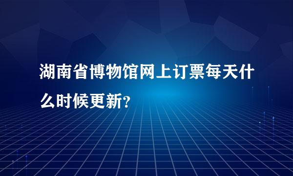 湖南省博物馆网上订票每天什么时候更新？