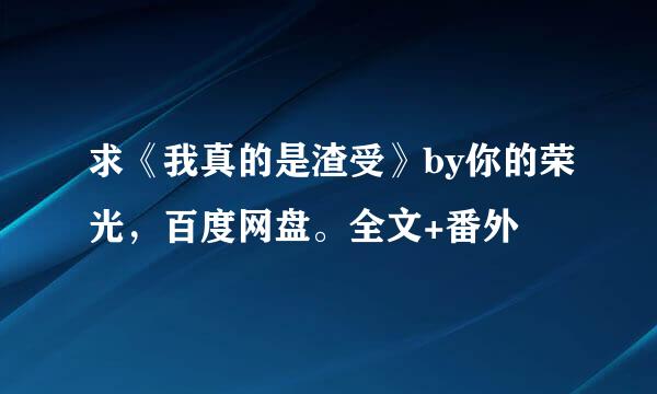 求《我真的是渣受》by你的荣光，百度网盘。全文+番外