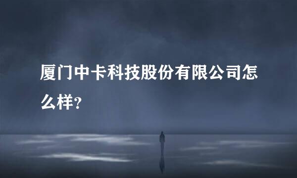 厦门中卡科技股份有限公司怎么样？