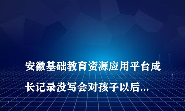 
安徽基础教育资源应用平台成长记录没写会对孩子以后的升学有影响吗
