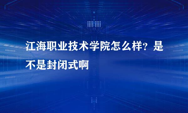 江海职业技术学院怎么样？是不是封闭式啊