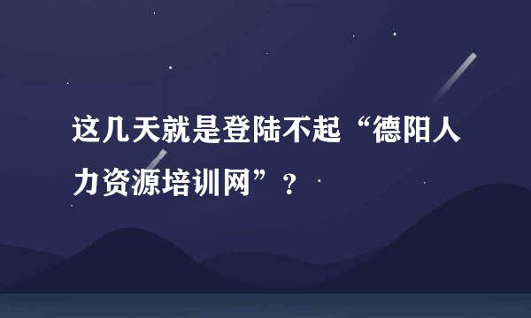 这几天就是登陆不起“德阳人力资源培训网”？