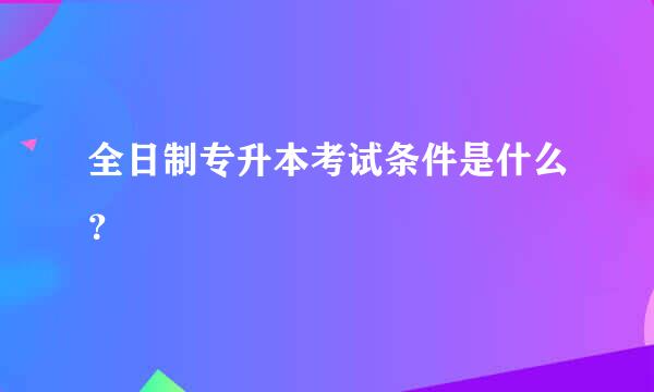 全日制专升本考试条件是什么？