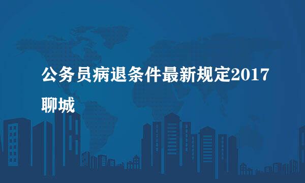 公务员病退条件最新规定2017聊城