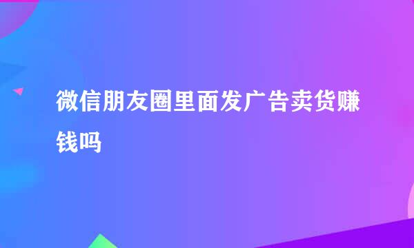 微信朋友圈里面发广告卖货赚钱吗