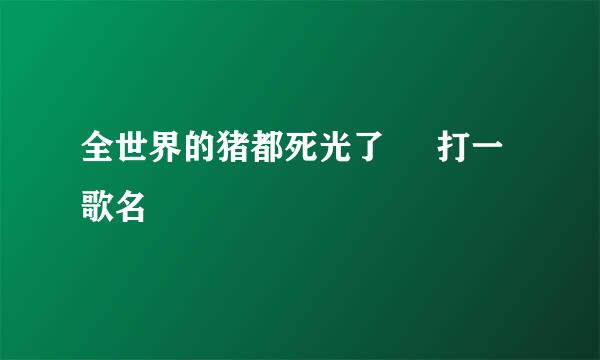 全世界的猪都死光了     打一歌名