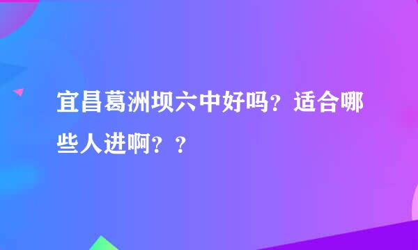 宜昌葛洲坝六中好吗？适合哪些人进啊？？