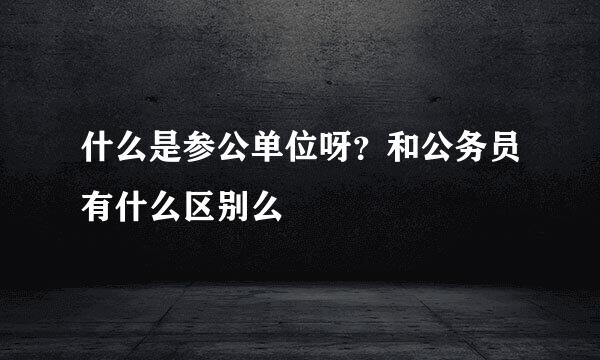 什么是参公单位呀？和公务员有什么区别么