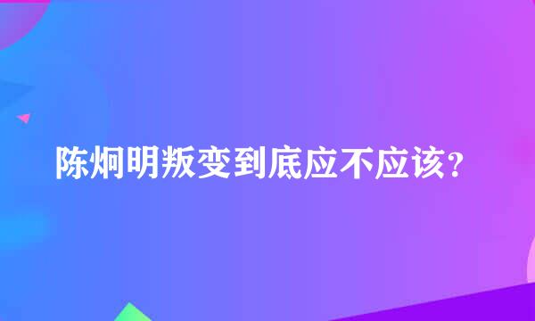 陈炯明叛变到底应不应该？