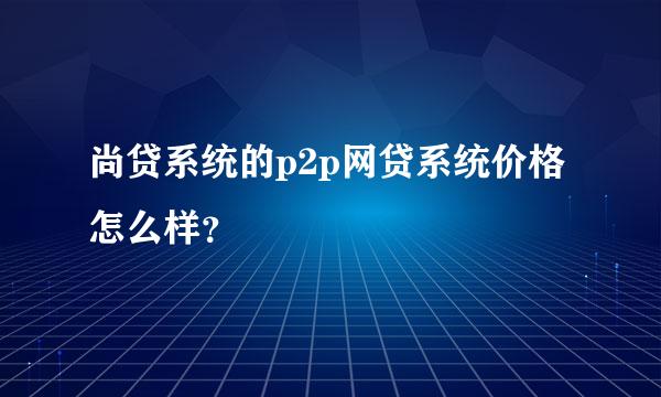 尚贷系统的p2p网贷系统价格怎么样？