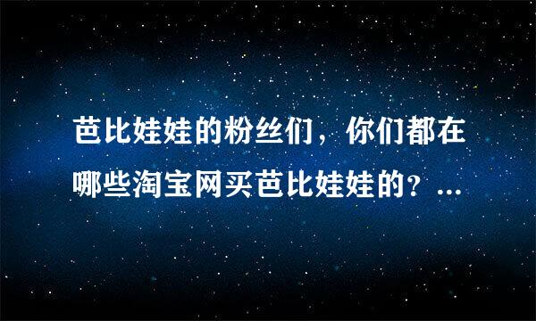 芭比娃娃的粉丝们，你们都在哪些淘宝网买芭比娃娃的？？想买个送女友。感激！～