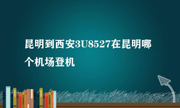 昆明到西安3U8527在昆明哪个机场登机