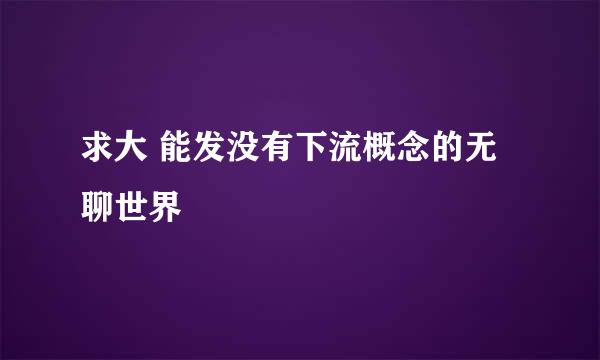 求大 能发没有下流概念的无聊世界