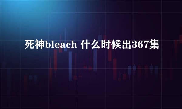 死神bleach 什么时候出367集