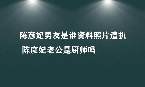 陈彦妃男友是谁资料照片遭扒 陈彦妃老公是厨师吗