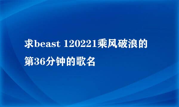 求beast 120221乘风破浪的第36分钟的歌名