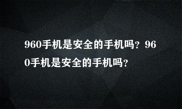 960手机是安全的手机吗？960手机是安全的手机吗？