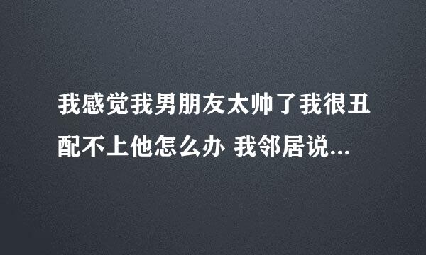 我感觉我男朋友太帅了我很丑配不上他怎么办 我邻居说他白白净净大高个我很厉害 是不是说我丑？