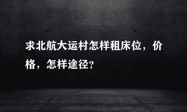 求北航大运村怎样租床位，价格，怎样途径？