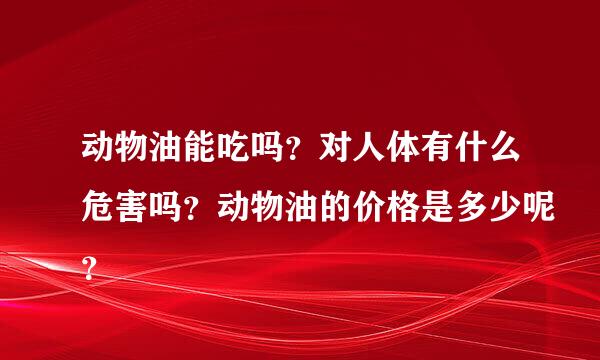 动物油能吃吗？对人体有什么危害吗？动物油的价格是多少呢？