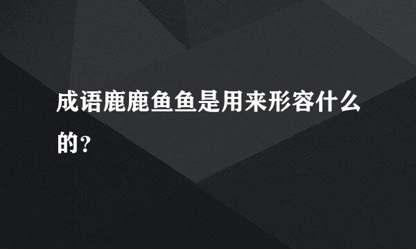 成语鹿鹿鱼鱼是用来形容什么的？