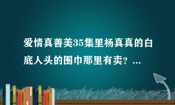 爱情真善美35集里杨真真的白底人头的围巾那里有卖？最好给出详细地址，谢谢。