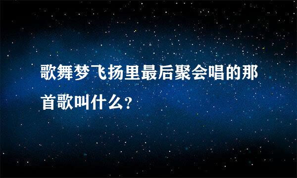 歌舞梦飞扬里最后聚会唱的那首歌叫什么？