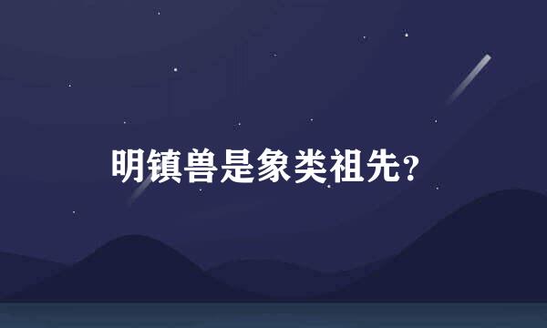 明镇兽是象类祖先？