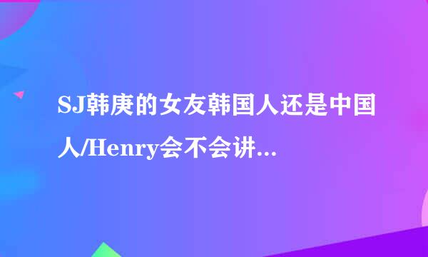 SJ韩庚的女友韩国人还是中国人/Henry会不会讲韩语，会讲哪几种语言