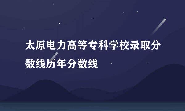 太原电力高等专科学校录取分数线历年分数线