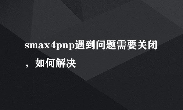 smax4pnp遇到问题需要关闭，如何解决