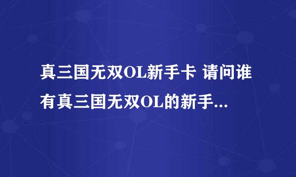 真三国无双OL新手卡 请问谁有真三国无双OL的新手卡？或者告诉我哪里可以领？网上找了很多他们说的，