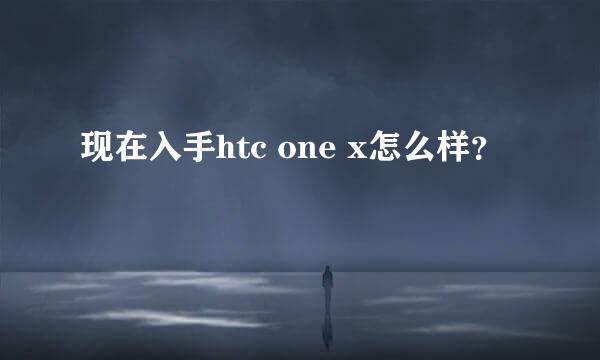 现在入手htc one x怎么样？