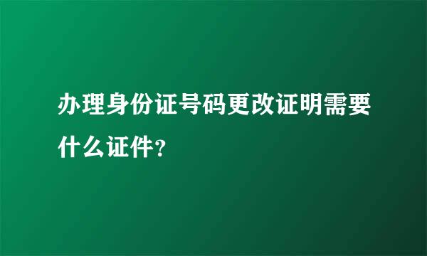 办理身份证号码更改证明需要什么证件？