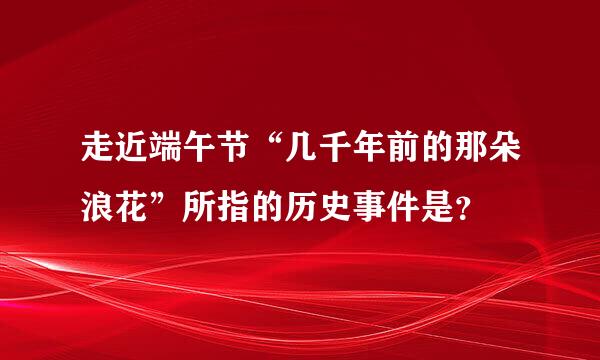 走近端午节“几千年前的那朵浪花”所指的历史事件是？