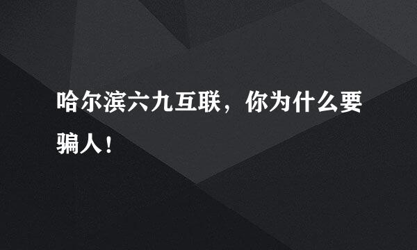 哈尔滨六九互联，你为什么要骗人！