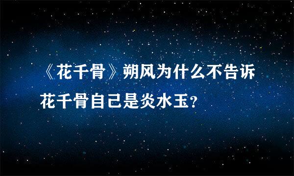 《花千骨》朔风为什么不告诉花千骨自己是炎水玉？